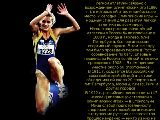 Широкое развитие современной лёгкой атлетики связано с возрождением олимпийских игр (1896 г.), в которых ей отвели наибольшее место. И сегодня Олимпийские игры — мощный стимул для развития лёгкой атлетики во всем мире.  Начало распространению лёгкой атлетики в России было положено в 1888 г., когда в Тярлево, близ Петербурга, был организован спортивный кружок. В том же году там было проведено первое в России соревнование по бегу. Впервые первенство России по лёгкой атлетике проходило в 1908 г. В нём приняли участие около 50 спортсменов.  В 1911 г. создаётся Всероссийский союз любителей лёгкой атлетики, объединивший около 20 спортивных лиг Петербурга, Москвы, Киева, Риги и других городов.  В 1912 г. российские легкоатлеты (47 человек) впервые участвовали в олимпийских играх — в Стокгольме. Из-за слабой подготовленности спортсменов и плохой организации выступление русских легкоатлетов прошло неудачно — никто из них не занял призового места. 