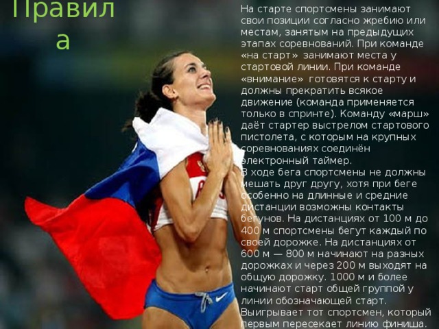 На старте спортсмены занимают свои позиции согласно жребию или местам, занятым на предыдущих этапах соревнований. При команде «на старт» занимают места у стартовой линии. При команде «внимание» готовятся к старту и должны прекратить всякое движение (команда применяется только в спринте). Команду «марш» даёт стартер выстрелом стартового пистолета, с которым на крупных соревнованиях соединён электронный таймер. Правила В ходе бега спортсмены не должны мешать друг другу, хотя при беге особенно на длинные и средние дистанции возможны контакты бегунов. На дистанциях от 100 м до 400 м спортсмены бегут каждый по своей дорожке. На дистанциях от 600 м — 800 м начинают на разных дорожках и через 200 м выходят на общую дорожку. 1000 м и более начинают старт общей группой у линии обозначающей старт. Выигрывает тот спортсмен, который первым пересекает линию финиша. При этом в случае спорных ситуаций привлекается фотофиниш и первым считается тот легкоатлет, часть туловища которого первой пересекла линию финиша. 