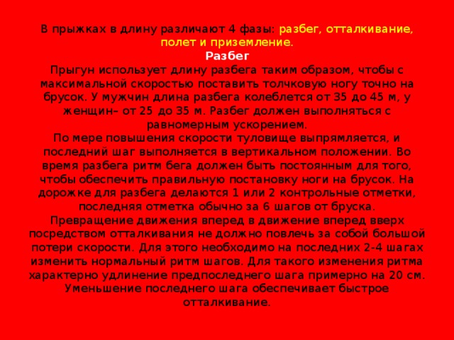 В прыжках в длину различают 4 фазы: разбег, отталкивание, полет и приземление.  Разбег  Прыгун использует длину разбега таким образом, чтобы с максимальной скоростью поставить толчковую ногу точно на брусок. У мужчин длина разбега колеблется от 35 до 45 м, у женщин– от 25 до 35 м. Разбег должен выполняться с равномерным ускорением.  По мере повышения скорости туловище выпрямляется, и последний шаг выполняется в вертикальном положении. Во время разбега ритм бега должен быть постоянным для того, чтобы обеспечить правильную постановку ноги на брусок. На дорожке для разбега делаются 1 или 2 контрольные отметки, последняя отметка обычно за 6 шагов от бруска.  Превращение движения вперед в движение вперед вверх посредством отталкивания не должно повлечь за собой большой потери скорости. Для этого необходимо на последних 2-4 шагах изменить нормальный ритм шагов. Для такого изменения ритма характерно удлинение предпоследнего шага примерно на 20 см. Уменьшение последнего шага обеспечивает быстрое отталкивание.   