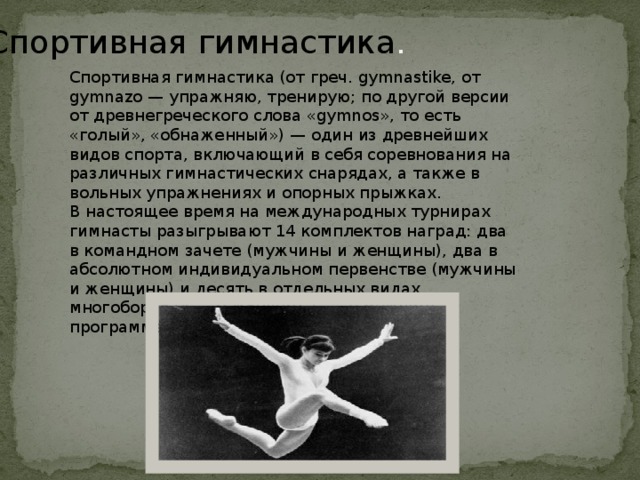Спортивная  гимнастика . Спортивная гимнастика (от греч. gymnastike, от gymnazo — упражняю, тренирую; по другой версии от древнегреческого слова «gymnos», то есть «голый», «обнаженный») — один из древнейших видов спорта, включающий в себя соревнования на различных гимнастических снарядах, а также в вольных упражнениях и опорных прыжках. В настоящее время на международных турнирах гимнасты разыгрывают 14 комплектов наград: два в командном зачете (мужчины и женщины), два в абсолютном индивидуальном первенстве (мужчины и женщины) и десять в отдельных видах многоборья (4 — у женщин, 6 — у мужчин). В программе олимпийских игр с 1896 года. 