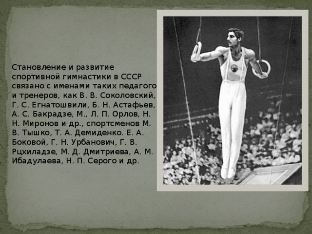 Становление и развитие спортивной гимнастики в СССР связано с именами таких педагогов и тренеров, как В. В. Соколовский, Г. С. Егнатошвили, Б. Н. Астафьев, А. С. Бакрадзе, М., Л. П. Орлов, Н. Н. Миронов и др., спортсменов М. В. Тышко, Т. А. Демиденко. Е. А. Боковой, Г. Н. Урбанович, Г. В. Рцхиладзе, М. Д. Дмитриева, А. М. Ибадулаева, Н. П. Серого и др. 