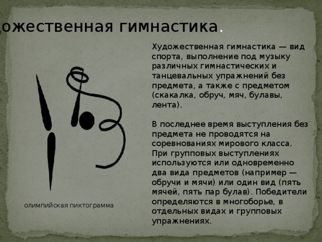 Художественная гимнастика . Художественная гимнастика — вид спорта, выполнение под музыку различных гимнастических и танцевальных упражнений без предмета, а также с предметом (скакалка, обруч, мяч, булавы, лента). В последнее время выступления без предмета не проводятся на соревнованиях мирового класса. При групповых выступлениях используются или одновременно два вида предметов (например — обручи и мячи) или один вид (пять мячей, пять пар булав). Победители определяются в многоборье, в отдельных видах и групповых упражнениях. олимпийская пиктограмма 