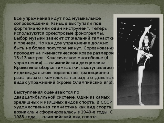 Все упражнения идут под музыкальное сопровождение. Раньше выступали под фортепиано или один инструмент. Теперь используются оркестровые фонограммы. Выбор музыки зависит от желаний гимнастки и тренера. Но каждое упражнение должно быть не более полутора минут. Соревнования проходят на гимнастическом ковре размером 13х13 метров. Классическое многоборье (4 упражнения) — олимпийская дисциплина. Кроме многоборья гимнастки, выступающие в индивидуальном первенстве, традиционно разыгрывают комплекты наград в отдельных видах упражнений (кроме Олимпийских игр). Выступления оцениваются по двадцатибалльной системе. Один из самых зрелищных и изящных видов спорта. В СССР художественная гимнастика как вид спорта возникла и сформировалась в 1940-е годы. С 1985 года — олимпийский вид спорта. 