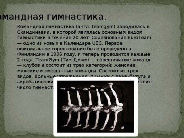 Командная гимнастика. Командная гимнастика (англ. teamgym) зародилась в Скандинавии, в которой являлась основным видом гимнастики в течение 20 лет. Соревнование EuroTeam — одно из новых в Календаре UEG. Первое официальное соревнование было проведено в Финляндии в 1996 году, и теперь проводится каждые 2 года. TeamGym (Тим Джим) — соревнование команд — клубов и состоит из трех категорий: женские, мужские и смешанные команды. Состоит из трех видов: Вольные упражнения, прыжки с мини-батута и акробатические прыжки. В каждой из трех дисциплин число гимнастов — от 6 до 12. 