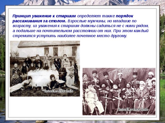 Принцип уважение к старшим определяет также порядок рассаживания за столом. Взрослые мужчины, но младшие по возрасту, из уважения к старшим должны садиться не с ними рядом, а подальше на почтительном расстоянии от них. При этом каждый стремится уступить наиболее почетное место другому.    