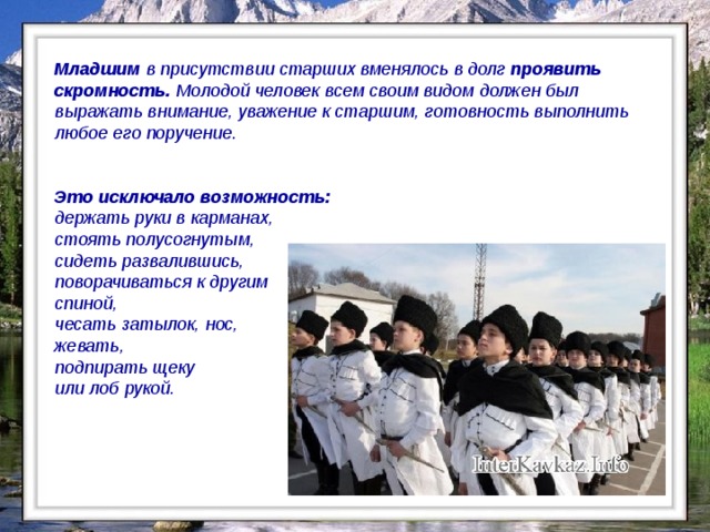 Младшим в присутствии старших вменялось в долг проявить скромность. Молодой человек всем своим видом должен был выражать внимание, уважение к старшим, готовность выполнить любое его поручение.   Это исключало возможность: держать руки в карманах, стоять полусогнутым, сидеть развалившись, поворачиваться к другим спиной, чесать затылок, нос, жевать, подпирать щеку или лоб рукой.  