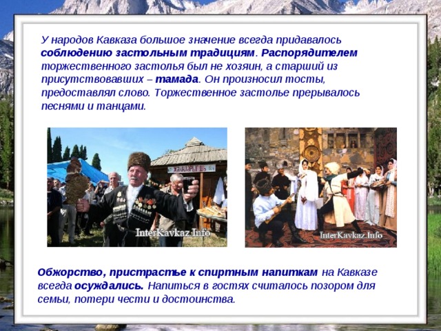 У народов Кавказа большое значение всегда придавалось соблюдению застольным традициям . Распорядителем торжественного застолья был не хозяин, а старший из присутствовавших – тамада . Он произносил тосты, предоставлял слово. Торжественное застолье прерывалось песнями и танцами. Обжорство, пристрастье к спиртным напиткам на Кавказе всегда осуждались. Напиться в гостях считалось позором для семьи, потери чести и достоинства.  