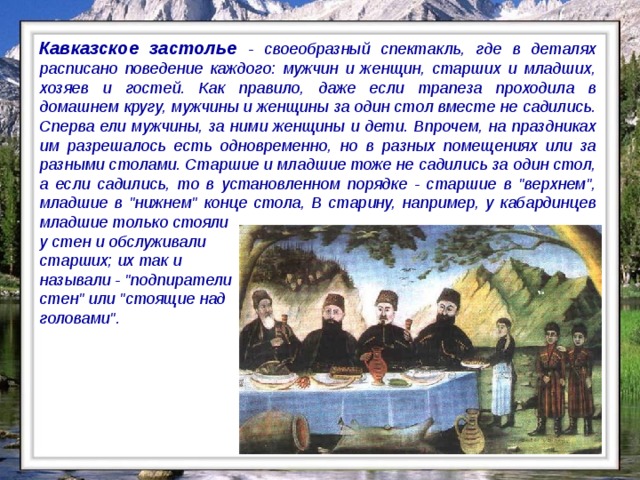 Кавказское застолье - своеобразный спектакль, где в деталях расписано поведение каждого: мужчин и женщин, старших и младших, хозяев и гостей. Как правило, даже если трапеза проходила в домашнем кругу, мужчины и женщины за один стол вместе не садились. Сперва ели мужчины, за ними женщины и дети. Впрочем, на праздниках им разрешалось есть одновременно, но в разных помещениях или за разными столами. Старшие и младшие тоже не садились за один стол, а если садились, то в установленном порядке - старшие в 