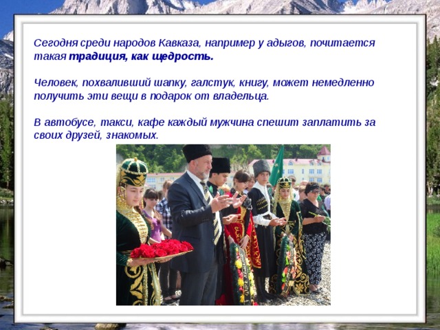 Сегодня среди народов Кавказа, например у адыгов, почитается такая традиция, как щедрость.  Человек, похваливший шапку, галстук, книгу, может немедленно получить эти вещи в подарок от владельца.  В автобусе, такси, кафе каждый мужчина спешит заплатить за своих друзей, знакомых.   