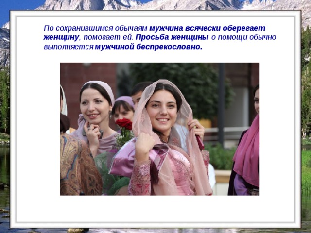 По сохранившимся обычаям мужчина всячески оберегает женщину , помогает ей. Просьба женщины о помощи обычно выполняется мужчиной беспрекословно.  