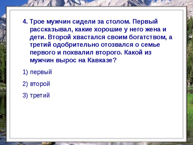  4. Трое мужчин сидели за столом. Первый рассказывал, какие хорошие у него жена и дети. Второй хвастался своим богатством, а третий одобрительно отозвался о семье первого и похвалил второго. Какой из мужчин вырос на Кавказе? 1) первый 2) второй 3) третий    
