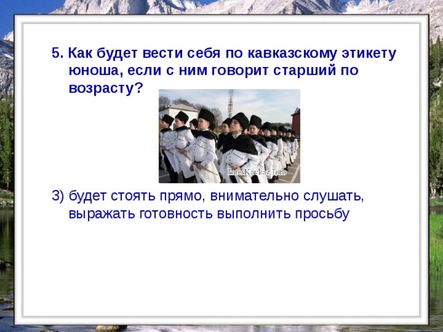  5. Как будет вести себя по кавказскому этикету юноша, если с ним говорит старший по возрасту?  3) будет стоять прямо, внимательно слушать, выражать готовность выполнить просьбу  