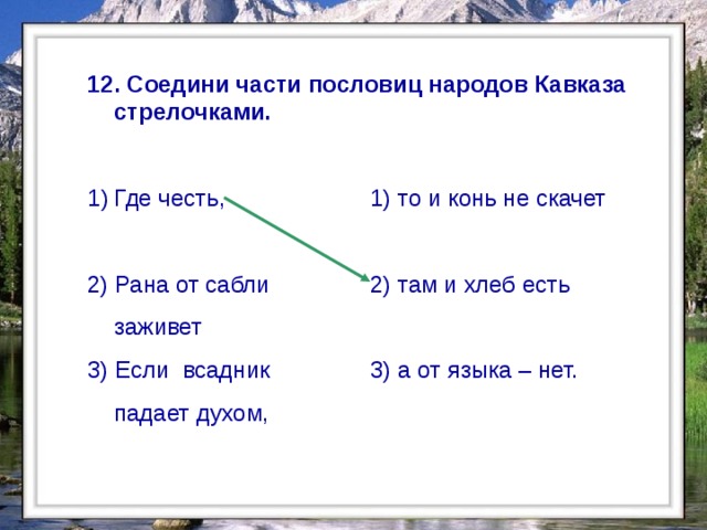  12. Соедини части пословиц народов Кавказа стрелочками.  Где честь,     1) то и конь не скачет 2) Рана от сабли   2) там и хлеб есть  заживет  3) Если всадник   3) а от языка – нет.  падает духом,  