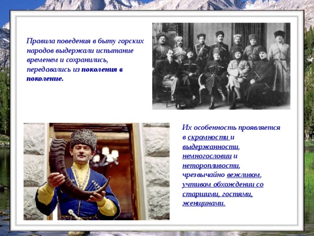 Правила поведения в быту горских народов выдержали испытание временем и сохранились, передавались из поколения в поколение.    Их особенность проявляется в скромности и выдержанности , немногословии и неторопливости , чрезвычайно вежливом , учтивом обхождении со старшими, гостями, женщинами.  