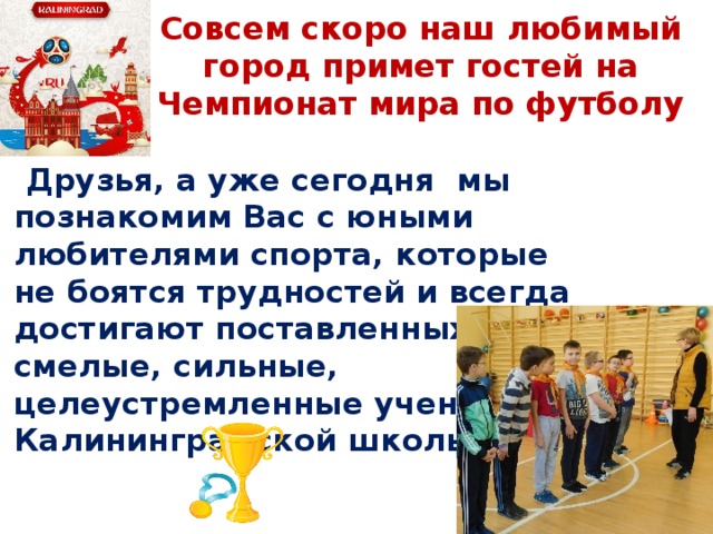 Совсем скоро наш любимый город примет гостей на Чемпионат мира по футболу  Друзья, а уже сегодня мы познакомим Вас с юными любителями спорта, которые не боятся трудностей и всегда достигают поставленных целей - смелые, сильные, целеустремленные ученики Калининградской школы! 
