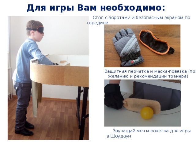 Для игры Вам необходимо:  Стол с воротами и безопасным экраном по середине Защитная перчатка и маска-повязка (по желанию и рекомендации тренера)  Звучащий мяч и рокетка для игры в Шоудаун 
