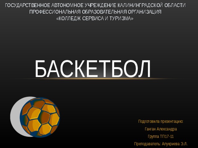 ГОСУДАРСТВЕННОЕ АВТОНОМНОЕ УЧРЕЖДЕНИЕ КАЛИНИНГРАДСКОЙ ОБЛАСТИ ПРОФЕССИОНАЛЬНАЯ ОБРАЗОВАТЕЛЬНАЯ ОРГАНИЗАЦИЯ  «КОЛЛЕДЖ СЕРВИСА И ТУРИЗМА»        БАСКЕТБОЛ   Подготовила презентацию:  Ганган Александра Группа ТП17-11 Преподаватель: Алукриева Э.Л. 