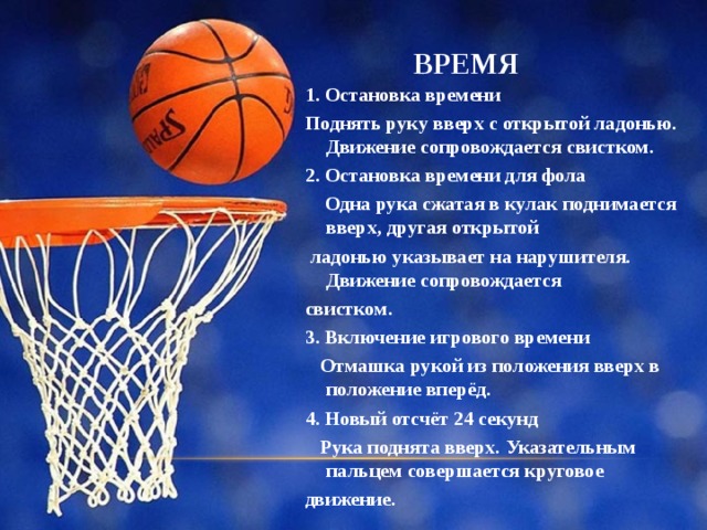 ВРЕМЯ 1. Остановка времени Поднять руку вверх с открытой ладонью. Движение сопровождается свистком. 2. Остановка времени для фола  Одна рука сжатая в кулак поднимается вверх, другая открытой  ладонью указывает на нарушителя. Движение сопровождается свистком. 3. Включение игрового времени  Отмашка рукой из положения вверх в положение вперёд. 4. Новый отсчёт 24 секунд  Рука поднята вверх. Указательным пальцем совершается круговое движение. 