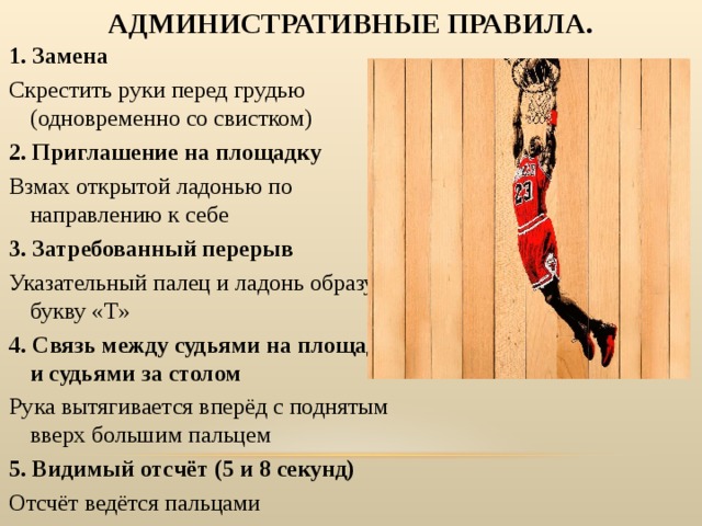 АДМИНИСТРАТИВНЫЕ ПРАВИЛА. 1. Замена Скрестить руки перед грудью (одновременно со свистком) 2. Приглашение на площадку Взмах открытой ладонью по направлению к себе 3. Затребованный перерыв Указательный палец и ладонь образуют букву «Т» 4. Связь между судьями на площадке и судьями за столом Рука вытягивается вперёд с поднятым вверх большим пальцем 5. Видимый отсчёт (5 и 8 секунд) Отсчёт ведётся пальцами 