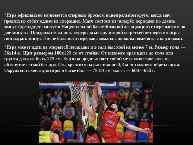 Игра официально начинается спорным броском в центральном круге, когда мяч правильно отбит одним из спорящих. Матч состоит из четырёх периодов по десять минут (двенадцать минут в Национальной баскетбольной ассоциации) с перерывами по две минуты. Продолжительность перерыва между второй и третьей четвертями игры — пятнадцать минут. После большого перерыва команды должны поменяться корзинами. Игра может идти на открытой площадке и в зале высотой не менее 7 м. Размер поля — 26х14 м. Щит размером 180х120 см от стойки. От нижнего края щита до пола или грунта должно быть 275 см. Корзина представляет собой металлическое кольцо, обтянутое сеткой без дна. Она крепится на расстоянии 0,3 м от нижнего обреза щита. Окружность мяча для игры в баскетбол — 75-80 см, масса — 600—650 г. 