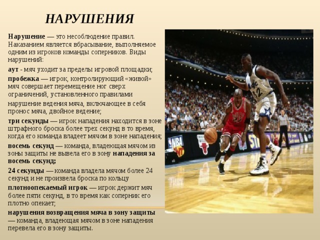 НАРУШЕНИЯ Нарушение — это несоблюдение правил. Наказанием является вбрасывание, выполняемое одним из игроков команды соперников. Виды нарушений: аут - мяч уходит за пределы игровой площадки; пробежка — игрок, контролирующий «живой» мяч совершает перемещение ног сверх ограничений, установленного правилами нарушение ведения мяча, включающее в себя пронос мяча, двойное ведение; три секунды — игрок нападения находится в зоне штрафного броска более трех секунд в то время, когда его команда владеет мячом в зоне нападения; восемь секунд — команда, владеющая мячом из зоны защиты не вывела его в зону нападения за восемь секунд; 24 секунды — команда владела мячом более 24 секунд и не произвела броска по кольцу плотноопекаемый игрок — игрок держит мяч более пяти секунд, в то время как соперник его плотно опекает; нарушения возвращения мяча в зону защиты — команда, владеющая мячом в зоне нападения перевела его в зону защиты . 