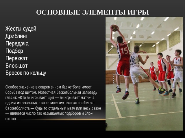 ОСНОВНЫЕ ЭЛЕМЕНТЫ ИГРЫ  Жесты судей  Дриблинг  Передача  Подбор  Перехват  Блок-шот  Бросок по кольцу  Особое значение в современном баскетболе имеет борьба под щитом. Известная баскетбольная заповедь гласит: «Кто выигрывает щит — выигрывает матч», а одним из основных статистических показателей игры баскетболиста — будь то отдельный матч или весь сезон — является число так называемых подборов и блок-шотов.  