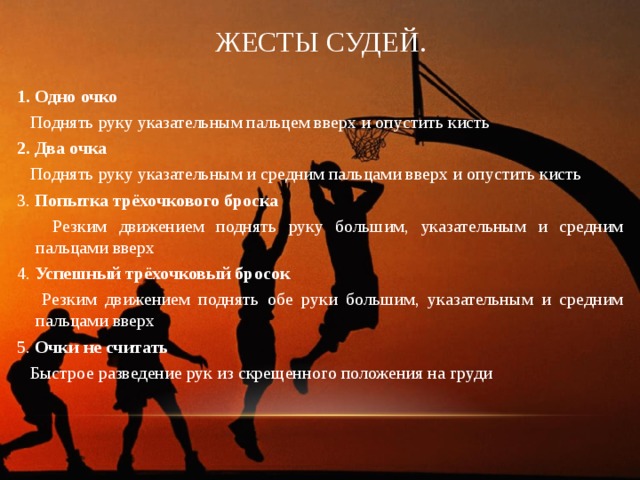 ЖЕСТЫ СУДЕЙ. 1. Одно очко  Поднять руку указательным пальцем вверх и опустить кисть 2. Два очка  Поднять руку указательным и средним пальцами вверх и опустить кисть 3. Попытка трёхочкового броска  Резким движением поднять руку большим, указательным и средним пальцами вверх 4. Успешный трёхочковый бросок  Резким движением поднять обе руки большим, указательным и средним пальцами вверх 5. Очки не считать  Быстрое разведение рук из скрещенного положения на груди 