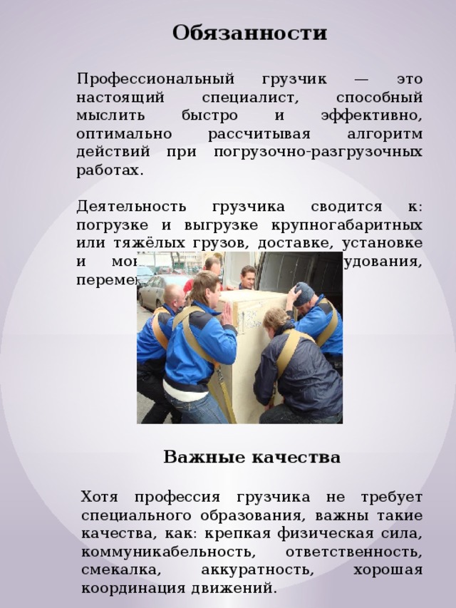 Обязанности  Профессиональный грузчик — это настоящий специалист, способный мыслить быстро и эффективно, оптимально рассчитывая алгоритм действий при погрузочно-разгрузочных работах. Деятельность грузчика сводится к: погрузке и выгрузке крупногабаритных или тяжёлых грузов, доставке, установке и монтажу бытового оборудования, перемещению больших грузов. Важные качества  Хотя профессия грузчика не требует специального образования, важны такие качества, как: крепкая физическая сила, коммуникабельность, ответственность, смекалка, аккуратность, хорошая координация движений. 