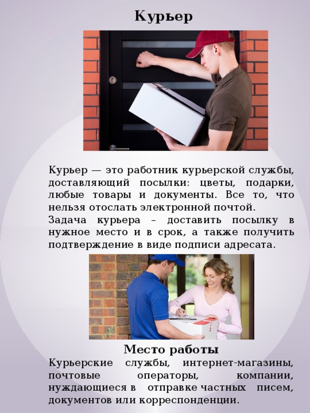 Курьер Курьер — это работник курьерской службы, доставляющий посылки: цветы, подарки, любые товары и документы. Все то, что нельзя отослать электронной почтой. Задача курьера – доставить посылку в нужное место и в срок, а также получить подтверждение в виде подписи адресата. Место работы Курьерские службы, интернет-магазины, почтовые операторы, компании, нуждающиеся в отправке частных писем, документов или корреспонденции. 