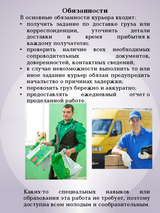 Обязанности В основные обязанности курьера входит: получить задание по доставке груза или корреспонденции, уточнить детали доставки и время прибытия к каждому получателю; проверить наличие всех необходимых сопроводительных документов, доверенностей, контактных сведений; в случае невозможности выполнить то или иное задание курьер обязан предупредить начальство о причинах задержки; перевозить груз бережно и аккуратно; предоставлять ежедневный отчет о проделанной работе. Каких-то специальных навыков или образования эта работа не требует, поэтому доступна всем молодым и сообразительным. 