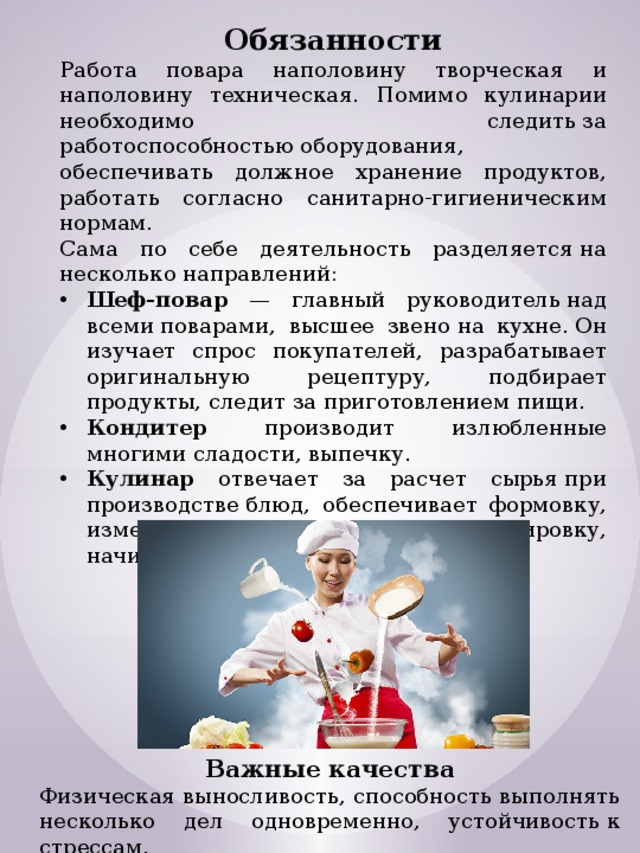 Обязанности Работа повара наполовину творческая и наполовину техническая. Помимо кулинарии необходимо следить за работоспособностью оборудования, обеспечивать должное хранение продуктов, работать согласно санитарно-гигиеническим нормам. Сама по себе деятельность разделяется на несколько направлений: Шеф-повар — главный руководитель над всеми поварами, высшее звено на кухне. Он изучает спрос покупателей, разрабатывает оригинальную рецептуру, подбирает продукты, следит за приготовлением пищи. Кондитер производит излюбленные многими сладости, выпечку. Кулинар отвечает за расчет сырья при производстве блюд, обеспечивает формовку, измельчение, замешивание, фаршировку, начинку, деление на порции и пр. Важные качества Физическая выносливость, способность выполнять несколько дел одновременно, устойчивость к стрессам.  