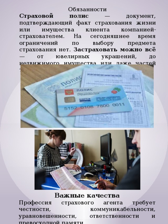 Обязанности Страховой полис — документ, подтверждающий факт страхования жизни или имущества клиента компанией-страхователем. На сегодняшнее время ограничений по выбору предмета страхования нет. Застраховать можно всё — от ювелирных украшений, до недвижимого имущества или даже частей тела. Важные качества Профессия страхового агента требует честности, коммуникабельности, уравновешенности, ответственности и превосходной памяти. 