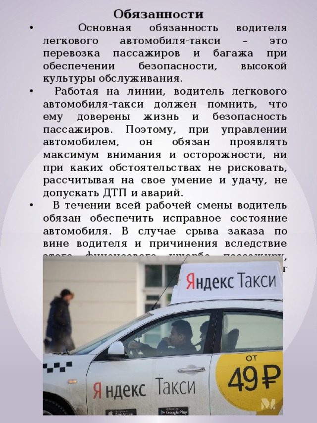 Обязанности  Основная обязанность водителя легкового автомобиля-такси – это перевозка пассажиров и багажа при обеспечении безопасности, высокой культуры обслуживания.   Работая на линии, водитель легкового автомобиля-такси должен помнить, что ему доверены жизнь и безопасность пассажиров. Поэтому, при управлении автомобилем, он обязан проявлять максимум внимания и осторожности, ни при каких обстоятельствах не рисковать, рассчитывая на свое умение и удачу, не допускать ДТП и аварий.  В течении всей рабочей смены водитель обязан обеспечить исправное состояние автомобиля. В случае срыва заказа по вине водителя и причинения вследствие этого финансового ущерба пассажиру, либо предприятию, ответственность несет водитель. 