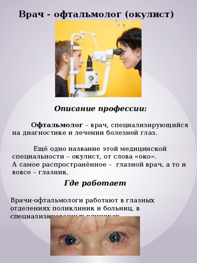 Врач - офтальмолог (окулист) Описание профессии:   Офтальмолог  – врач, специализирующийся на диагностике и лечении болезней глаз.   Ещё одно название этой медицинской специальности – окулист, от слова «око».  А самое распространённое –  глазной врач, а то и вовсе – глазник. Где работает  Врачи-офтальмологи работают в глазных отделениях поликлиник и больниц, в  специализированных клиниках. 