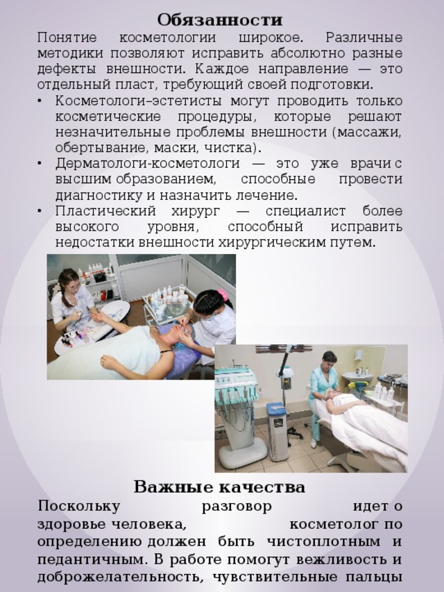 Обязанности Понятие косметологии широкое. Различные методики позволяют исправить абсолютно разные дефекты внешности. Каждое направление — это отдельный пласт, требующий своей подготовки. Косметологи–эстетисты могут проводить только косметические процедуры, которые решают незначительные проблемы внешности (массажи, обертывание, маски, чистка). Дерматологи-косметологи — это уже врачи с высшим образованием, способные провести диагностику и назначить лечение. Пластический хирург — специалист более высокого уровня, способный исправить недостатки внешности хирургическим путем. Важные качества Поскольку разговор идет о здоровье человека, косметолог по определению должен быть чистоплотным и педантичным. В работе помогут вежливость и доброжелательность, чувствительные пальцы и внимательность к мелочам. 