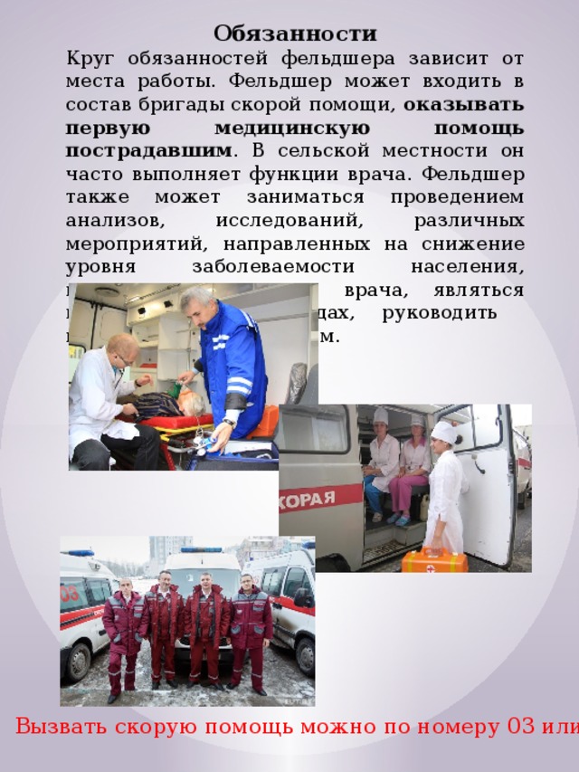 Обязанности Круг обязанностей фельдшера зависит от места работы. Фельдшер может входить в состав бригады скорой помощи, оказывать первую медицинскую помощь пострадавшим . В сельской местности он часто выполняет функции врача. Фельдшер также может заниматься проведением анализов, исследований, различных мероприятий, направленных на снижение уровня заболеваемости населения, выполнять назначения врача, являться помощником при родах, руководить младшим медперсоналом. Вызвать скорую помощь можно по номеру 03 или 112 