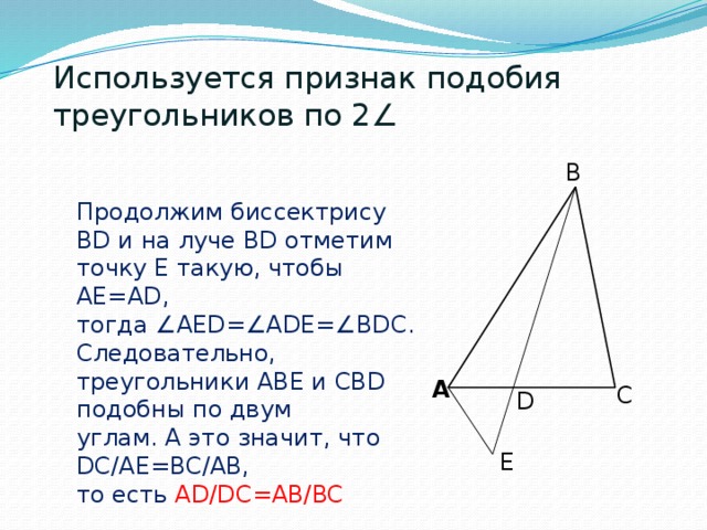 Используется признак подобия треугольников по 2∠ B Продолжим биссектрису BD и на луче BD отметим точку Е такую, чтобы AE=AD, тогда ∠AED=∠ADE=∠BDC. Следовательно, треугольники ABE и CBD подобны по двум углам. А это значит, что DC/AE=BC/AB, то есть AD/DC=AB/BC A C D E 