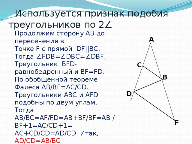                 Используется признак подобия треугольников по 2∠ Продолжим сторону AB до пересечения в Точке F с прямой DF||BC. Тогда ∠FDB=∠DBC=∠DBF, Треугольник BFD-равнобедренный и BF=FD. По обобщенной теореме Фалеса AB/BF=AC/CD. Треугольники ABC и AFD подобны по двум углам, Тогда AB/BC=AF/FD=AB+BF/BF=AB /BF+1=AC/CD+1= AC+CD/CD=AD/CD. Итак, AD/CD=AB/BC A C B D F 