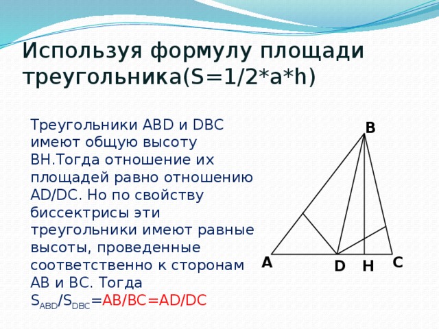 Используя формулу площади треугольника(S=1/2*a*h) Треугольники ABD и DBC имеют общую высоту BH.Тогда отношение их площадей равно отношению AD/DC. Но по свойству биссектрисы эти треугольники имеют равные высоты, проведенные соответственно к сторонам AB и BC. Тогда S ABD /S DBC = AB/BC=AD/DC B A C H D 