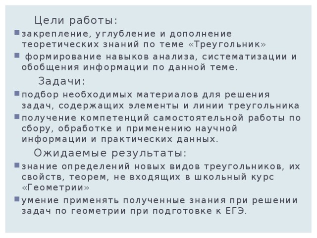  Цели работы: закрепление, углубление и дополнение теоретических знаний по теме «Треугольник»  формирование навыков анализа, систематизации и обобщения информации по данной теме.  Задачи: подбор необходимых материалов для решения задач, содержащих элементы и линии треугольника получение компетенций самостоятельной работы по сбору, обработке и применению научной информации и практических данных.  Ожидаемые результаты: знание определений новых видов треугольников, их свойств, теорем, не входящих в школьный курс «Геометрии» умение применять полученные знания при решении задач по геометрии при подготовке к ЕГЭ. 