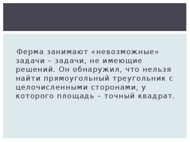  Ферма занимают «невозможные» задачи – задачи, не имеющие решений. Он обнаружил, что нельзя найти прямоугольный треугольник с целочисленными сторонами, у которого площадь – точный квадрат. 