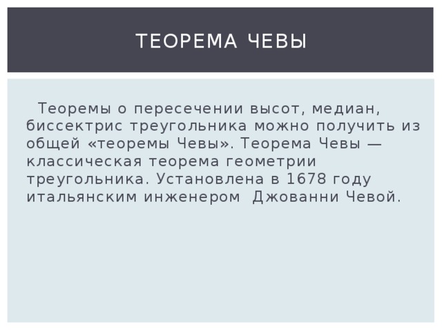 Теорема Чевы  Теоремы о пересечении высот, медиан, биссектрис треугольника можно получить из общей «теоремы Чевы». Теорема Чевы — классическая теорема геометрии треугольника. Установлена в 1678 году итальянским инженером Джованни Чевой. 