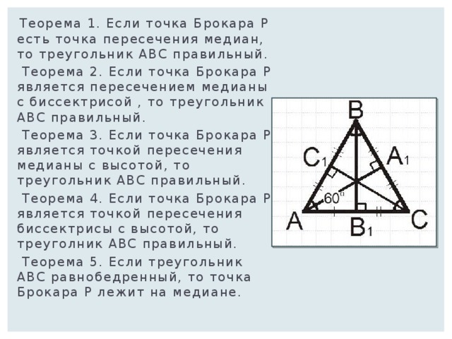  Теорема 1. Если точка Брокара Р есть точка пересечения медиан, то треугольник АВС правильный.  Теорема 2. Если точка Брокара Р является пересечением медианы с биссектрисой , то треугольник АВС правильный.  Теорема 3. Если точка Брокара Р является точкой пересечения медианы с высотой, то треугольник АВС правильный.  Теорема 4. Если точка Брокара Р является точкой пересечения биссектрисы с высотой, то треуголник АВС правильный.  Теорема 5. Если треугольник АВС равнобедренный, то точка Брокара Р лежит на медиане. 