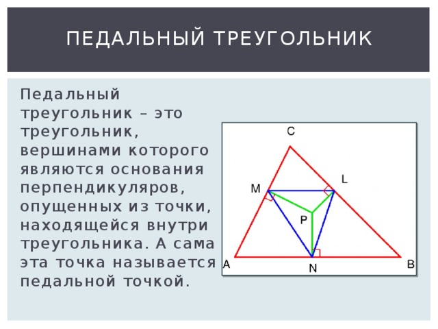 Педальный треугольник Педальный треугольник – это треугольник, вершинами которого являются основания перпендикуляров, опущенных из точки, находящейся внутри треугольника. А сама эта точка называется педальной точкой. 