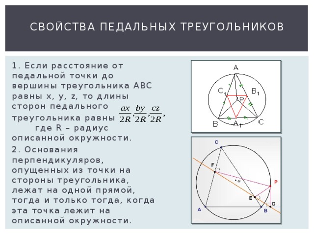 Свойства педальных треугольников 1. Если расстояние от педальной точки до вершины треугольника АВС равны х, у, z, то длины сторон педального треугольника равны где R – радиус описанной окружности. 2. Основания перпендикуляров, опущенных из точки на стороны треугольника, лежат на одной прямой, тогда и только тогда, когда эта точка лежит на описанной окружности. 