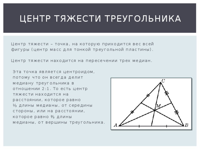 Центр тяжести треугольника  Центр тяжести – точка, на которую приходится вес всей  фигуры (центр масс для тонкой треугольной пластины).  Центр тяжести находится на пересечении трех медиан.  Эта точка является центроидом,  потому что он всегда делит  медиану треугольника в  отношении 2:1. То есть центр  тяжести находится на  расстоянии, которое равно ⅓ длины медианы, от середины  стороны, или на расстоянии,  которое равно ⅔ длины  медианы, от вершины треугольника. 