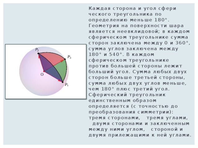 Каждая сторона и угол сфери­ческого треугольника по определению мень­ше 180°. Геометрия на поверхности шара являет­ся неевклидовой; в каждом сферическом треугольнике сумма сторон заключена между 0 и 360°, сумма углов заключена между 180° и 540°. В каждом сферическом треуголь­нике против большей стороны лежит больший угол. Сумма любых двух сторон больше третьей стороны, сумма любых двух углов меньше, чем 180° плюс третий угол. Сферический треугольник единственным образом определяется (с точностью до преобразования симметрии):   тремя сторонами,   тремя углами,   двумя сторонами и заключенным между ними углом,   стороной и двумя прилежащими к ней углами. 