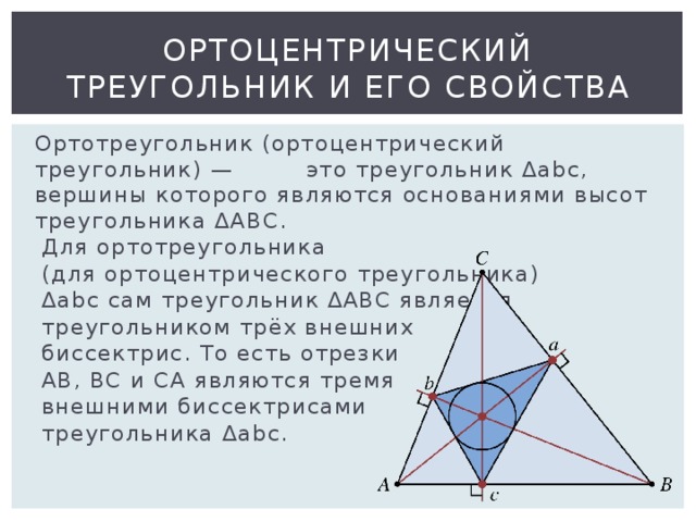 Ортоцентрический треугольник и его свойства  Ортотреугольник (ортоцентрический треугольник) — это треугольник Δabc, вершины которого являются основаниями высот треугольника ∆ABC.  Для ортотреугольника  (для ортоцентрического треугольника)  Δabc сам треугольник ∆ABC является  треугольником трёх внешних  биссектрис. То есть отрезки  AB, BC и CA являются тремя  внешними биссектрисами  треугольника Δabc. 