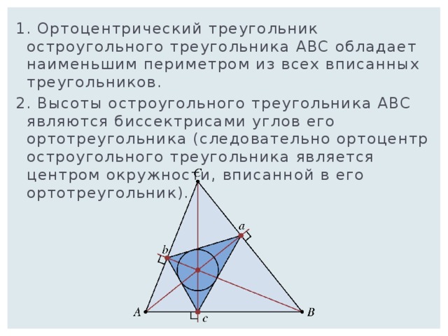 1. Ортоцентрический треугольник остроугольного треугольника АВС обладает наименьшим периметром из всех вписанных треугольников. 2. Высоты остроугольного треугольника ABC являются биссектрисами углов его ортотреугольника (следовательно ортоцентр остроугольного треугольника является центром окружности, вписанной в его ортотреугольник). 
