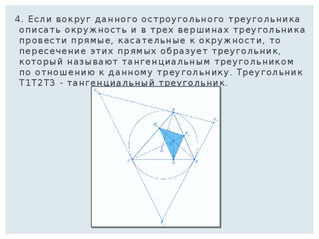  4. Если вокруг данного остроугольного треугольника описать окружность и в трех вершинах треугольника провести прямые, касательные к окружности, то пересечение этих прямых образует треугольник, который называют тангенциальным треугольником по отношению к данному треугольнику. Треугольник Т1Т2Т3 - тангенциальный треугольник. 